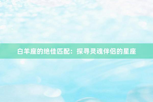 白羊座的绝佳匹配：探寻灵魂伴侣的星座