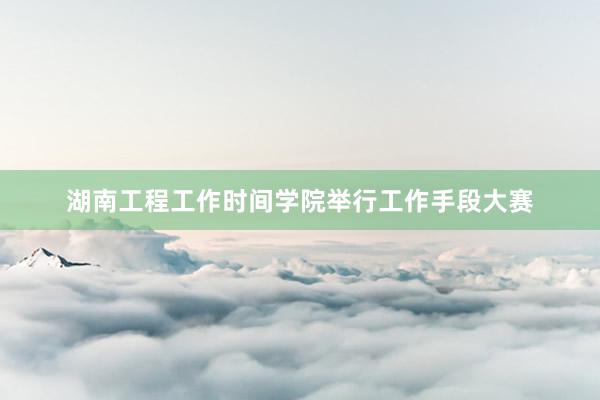 湖南工程工作时间学院举行工作手段大赛